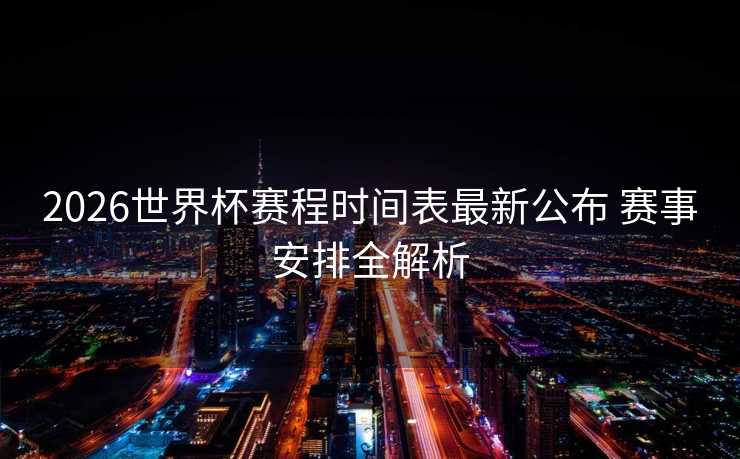 2026世界杯赛程时间表最新公布 赛事安排全解析